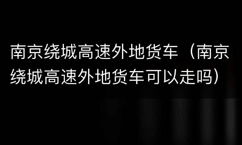 南京绕城高速外地货车（南京绕城高速外地货车可以走吗）