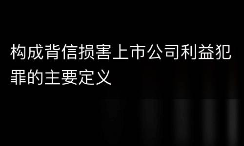 构成背信损害上市公司利益犯罪的主要定义