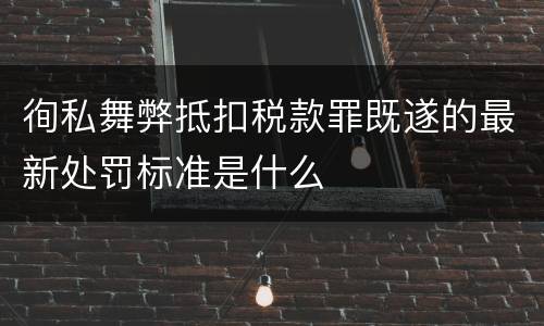 徇私舞弊抵扣税款罪既遂的最新处罚标准是什么