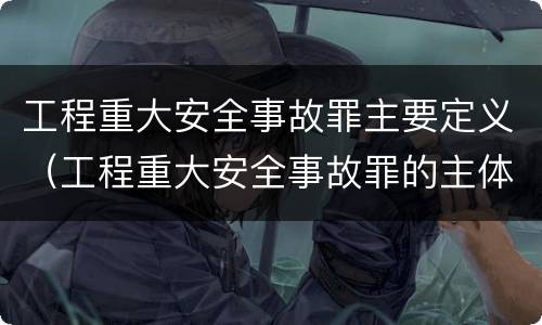 工程重大安全事故罪主要定义（工程重大安全事故罪的主体是什么）