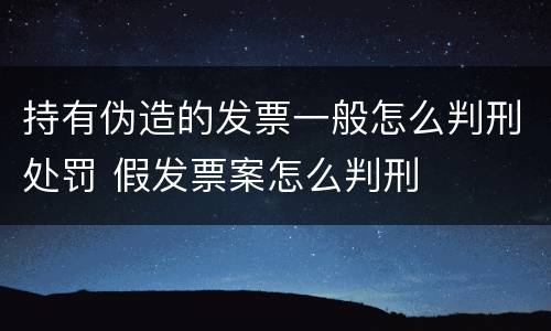 持有伪造的发票一般怎么判刑处罚 假发票案怎么判刑