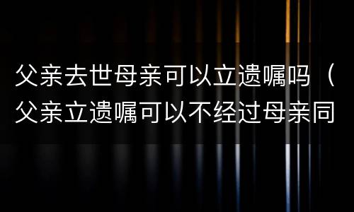 父亲去世母亲可以立遗嘱吗（父亲立遗嘱可以不经过母亲同意吗）
