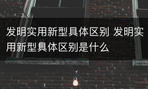 发明实用新型具体区别 发明实用新型具体区别是什么