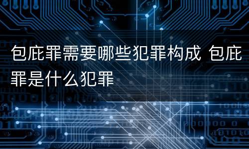 包庇罪需要哪些犯罪构成 包庇罪是什么犯罪