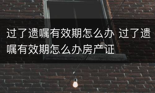 过了遗嘱有效期怎么办 过了遗嘱有效期怎么办房产证