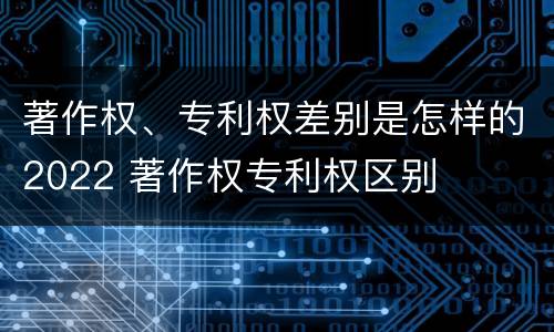 著作权、专利权差别是怎样的2022 著作权专利权区别