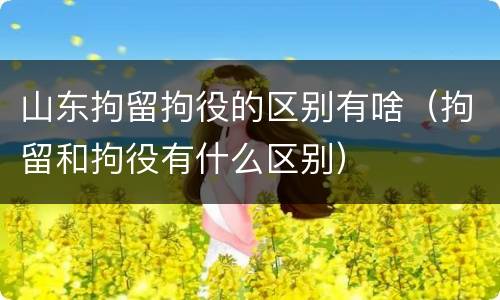 山东拘留拘役的区别有啥（拘留和拘役有什么区别）