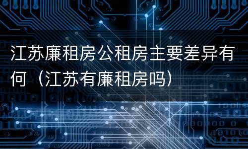 江苏廉租房公租房主要差异有何（江苏有廉租房吗）