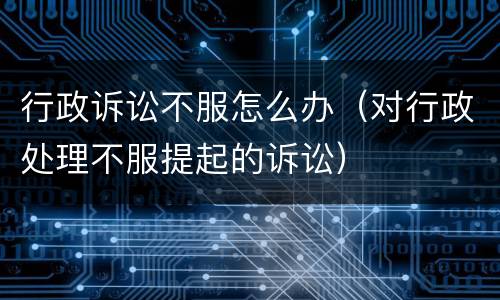 行政诉讼不服怎么办（对行政处理不服提起的诉讼）
