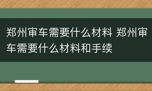 郑州审车需要什么材料 郑州审车需要什么材料和手续