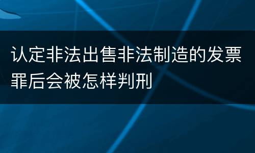 认定非法出售非法制造的发票罪后会被怎样判刑