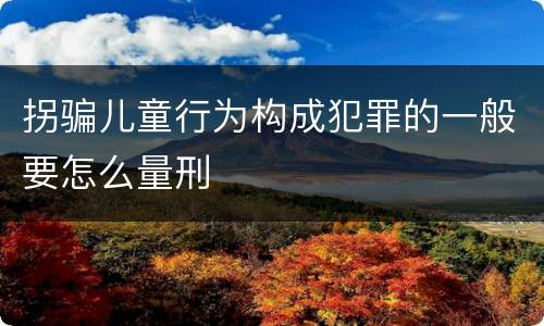 拐骗儿童行为构成犯罪的一般要怎么量刑