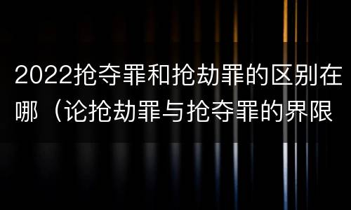2022抢夺罪和抢劫罪的区别在哪（论抢劫罪与抢夺罪的界限）
