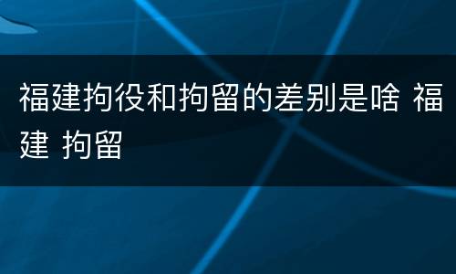 福建拘役和拘留的差别是啥 福建 拘留