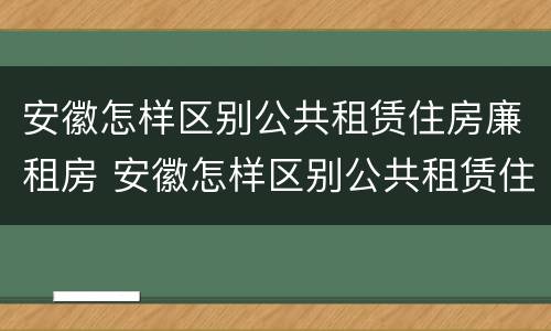 安徽怎样区别公共租赁住房廉租房 安徽怎样区别公共租赁住房廉租房和住宅