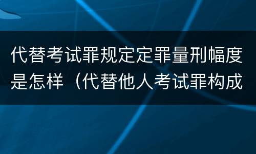 代替考试罪规定定罪量刑幅度是怎样(代替他人考试罪构成要件)