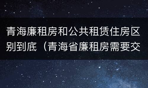 青海廉租房和公共租赁住房区别到底（青海省廉租房需要交多少钱）