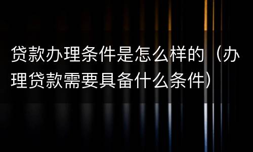 贷款办理条件是怎么样的（办理贷款需要具备什么条件）