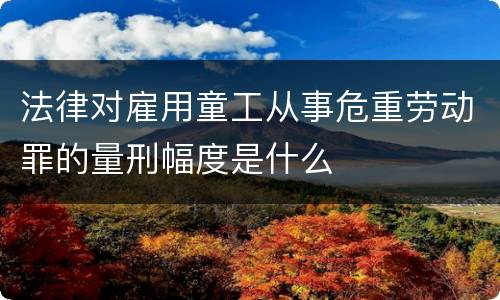 法律对雇用童工从事危重劳动罪的量刑幅度是什么