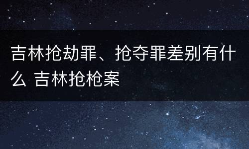 吉林抢劫罪、抢夺罪差别有什么 吉林抢枪案