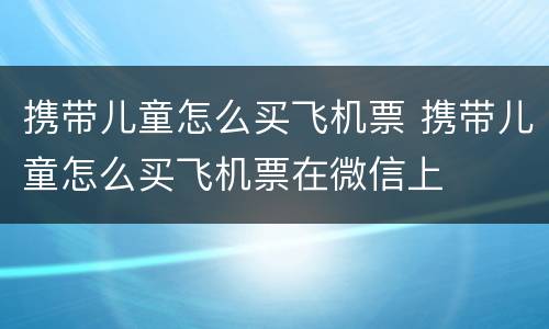 携带儿童怎么买飞机票 携带儿童怎么买飞机票在微信上
