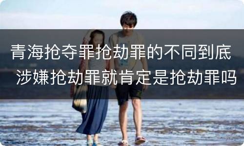 青海抢夺罪抢劫罪的不同到底 涉嫌抢劫罪就肯定是抢劫罪吗