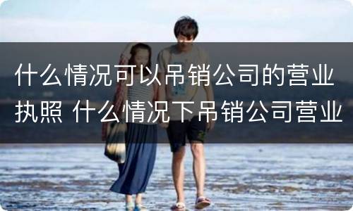 什么情况可以吊销公司的营业执照 什么情况下吊销公司营业执照