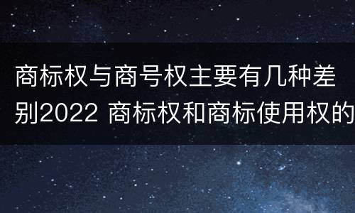 商标权与商号权主要有几种差别2022 商标权和商标使用权的区别