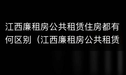 江西廉租房公共租赁住房都有何区别（江西廉租房公共租赁住房都有何区别呢）