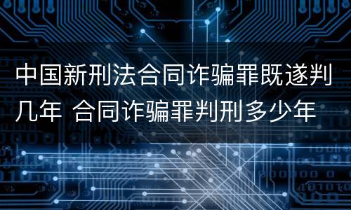 中国新刑法合同诈骗罪既遂判几年 合同诈骗罪判刑多少年