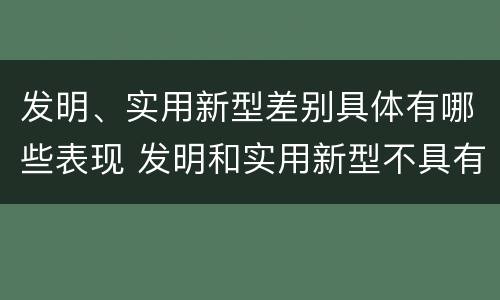 发明、实用新型差别具体有哪些表现 发明和实用新型不具有什么特性