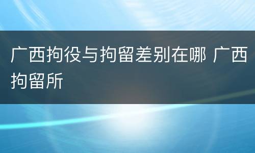 广西拘役与拘留差别在哪 广西拘留所