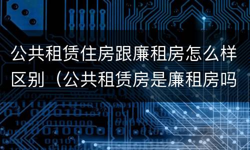 公共租赁住房跟廉租房怎么样区别（公共租赁房是廉租房吗）