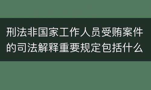 刑法非国家工作人员受贿案件的司法解释重要规定包括什么