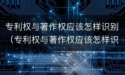 专利权与著作权应该怎样识别（专利权与著作权应该怎样识别出来）