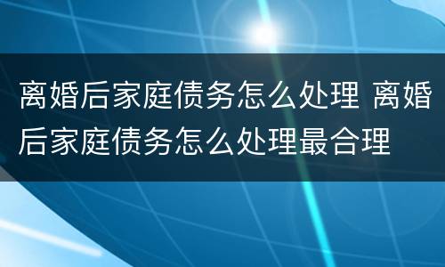 离婚后家庭债务怎么处理 离婚后家庭债务怎么处理最合理