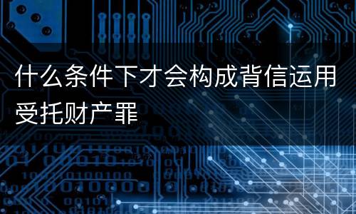 什么条件下才会构成背信运用受托财产罪
