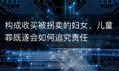 构成收买被拐卖的妇女、儿童罪既遂会如何追究责任