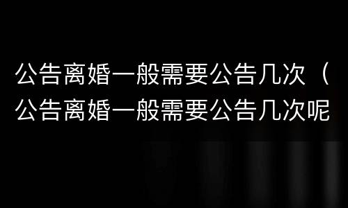 公告离婚一般需要公告几次（公告离婚一般需要公告几次呢）