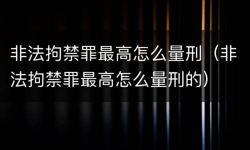 非法拘禁罪最高怎么量刑（非法拘禁罪最高怎么量刑的）