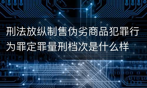 刑法放纵制售伪劣商品犯罪行为罪定罪量刑档次是什么样