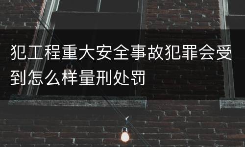 犯工程重大安全事故犯罪会受到怎么样量刑处罚