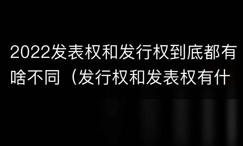 2022发表权和发行权到底都有啥不同（发行权和发表权有什么区别）
