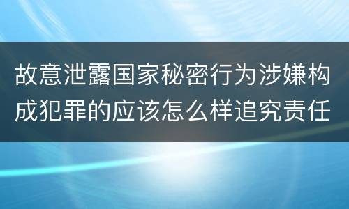 故意泄露国家秘密行为涉嫌构成犯罪的应该怎么样追究责任
