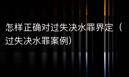怎样正确对过失决水罪界定（过失决水罪案例）