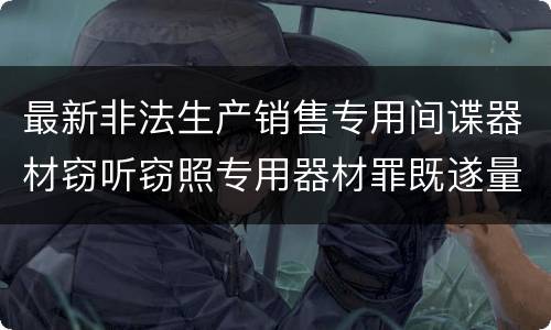 最新非法生产销售专用间谍器材窃听窃照专用器材罪既遂量刑标准是怎么样的