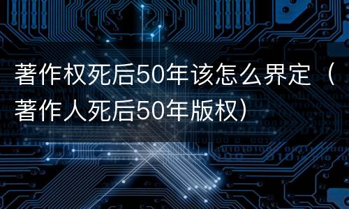 著作权死后50年该怎么界定（著作人死后50年版权）