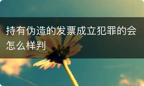 持有伪造的发票成立犯罪的会怎么样判