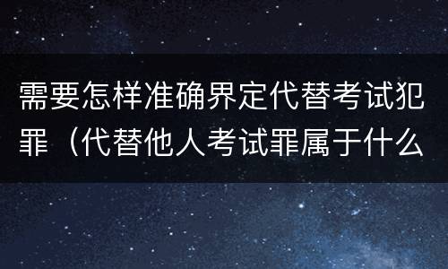 需要怎样准确界定代替考试犯罪（代替他人考试罪属于什么类犯罪）