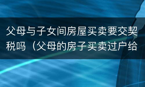 父母与子女间房屋买卖要交契税吗（父母的房子买卖过户给子女,需要交契税吗）